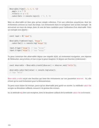 Observable.from([1, 2, 3, 4, 5])
  .map(x => x * 2)
  .filter(x => x > 5)
  .subscribe(x => console.log(x)); // 6, 8, 10
Mais un observable est bien plus qu’une simple collection. C’est une collection asynchrone, dont les
événements arrivent au cours du temps. Les événements dans le navigateur sont un bon exemple : ils
arriveront au cours du temps, donc ils sont de bons candidats pour l’utilisation d’un observable. Voici
un exemple avec jQuery :
const input = $('input');
Observable.fromEvent(input, 'keyup')
  .subscribe(() => console.log('keyup!'));
input.trigger('keyup'); // logs "keyup!"
input.trigger('keyup'); // logs "keyup!"
Tu peux construire des observables depuis une requête AJAX, un événement navigateur, une réponse
de Websocket, une promise, et tout ce que tu peux imaginer. Et depuis une fonction évidemment :
const observable = Observable.create((observer) => observer.next('hello'));
observable.subscribe((value) => console.log(value));
// logs "hello"
Observable.create reçoit une fonction qui émet des événements sur son paramètre observer. Ici, elle
n’émet qu’un seul événement pour la démonstration.
Tu peux aussi traiter les erreurs, parce qu’un observable peut partir en sucette. La méthode subscribe
accepte un deuxième callback, consacré à la gestion des erreurs.
Ici, la méthode map lève une exception, donc le deuxième callback de la méthode subscribe va le tracer.
110
 