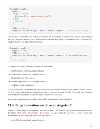 Observable.range(1, 5)
  .map(x => {
  if (x % 2 === 1) {
  throw new Error('something went wrong');
  } else {
  return x;
  }
  })
  .filter(x => x > 5)
  .subscribe(x => console.log(x), error => console.log(error)); // something went wrong
Une fois que l'observable sera terminé, il enverra un événement de terminaison, que tu peux détecter
avec un troisième callback. Ici, la méthode range utilisée pour générer des événements va boucler de 1
à 5, puis émettre un signal de terminaison :
Observable.range(1, 5)
  .map(x => x * 2)
  .filter(x => x > 5)
  .subscribe(x => console.log(x), error => console.log(error), () => console.log('done'
));
// 6, 8, 10, done
Et tu peux faire plein plein de trucs avec un observable :
• transformation (delaying, debouncing…)
• combinaison (merge, zip, combineLatest…)
• filtrage (distinct, filter, last…)
• mathématique (min, max, average, reduce…)
• conditions (amb, includes…)
Il nous faudrait un livre entier pour en venir à bout ! Si tu veux en savoir plus, jette un œil au livre Rx
Book. Il contient la meilleure introduction que j’ai vue sur le sujet. Et si tu veux avoir une chouette
représentation visuelle de chaque fonction, va sur rxmarbles.com.
Maintenant, regardons comment les observables seront utilisés dans Angular 2.
11.4. Programmation réactive en Angular 2
Angular 2 utilise RxJS, et nous permet aussi de l’utiliser. Le framework propose un adaptateur autour
de l’objet Observable : EventEmitter. EventEmitter a une méthode subscribe() pour réagir aux
événements, et cette méthode reçoit trois paramètres :
• une méthode pour réagir aux événements.
111
 