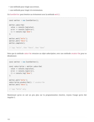 • une méthode pour réagir aux erreurs.
• une méthode pour réagir à la terminaison.
Un EventEmitter peut émettre un événement avec la méthode emit().
const emitter = new EventEmitter();
emitter.subscribe(
  value => console.log(value),
  error => console.log(error),
  () => console.log('done')
);
emitter.emit('hello');
emitter.emit('there');
emitter.complete();
// logs "hello", then "there", then "done"
Note que la méthode subscribe retourne un objet subscription, avec une méthode unsubscribe pour se
désabonner.
const emitter = new EventEmitter();
const subscription = emitter.subscribe(
  value => console.log(value),
  error => console.log(error),
  () => console.log('done')
);
emitter.emit('hello');
subscription.unsubscribe(); // unsubscribe
emitter.emit('there');
// logs "hello" only
Maintenant qu’on en sait un peu plus sur la programmation réactive, voyons l’usage qu’en fait
Angular 2.
112
 