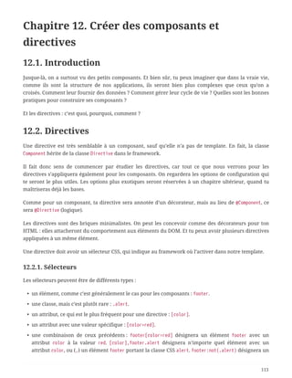 Chapitre 12. Créer des composants et
directives
12.1. Introduction
Jusque-là, on a surtout vu des petits composants. Et bien sûr, tu peux imaginer que dans la vraie vie,
comme ils sont la structure de nos applications, ils seront bien plus complexes que ceux qu’on a
croisés. Comment leur fournir des données ? Comment gérer leur cycle de vie ? Quelles sont les bonnes
pratiques pour construire ses composants ?
Et les directives : c’est quoi, pourquoi, comment ?
12.2. Directives
Une directive est très semblable à un composant, sauf qu’elle n’a pas de template. En fait, la classe
Component hérite de la classe Directive dans le framework.
Il fait donc sens de commencer par étudier les directives, car tout ce que nous verrons pour les
directives s’appliquera également pour les composants. On regardera les options de configuration qui
te seront le plus utiles. Les options plus exotiques seront réservées à un chapitre ultérieur, quand tu
maîtriseras déjà les bases.
Comme pour un composant, ta directive sera annotée d’un décorateur, mais au lieu de @Component, ce
sera @Directive (logique).
Les directives sont des briques minimalistes. On peut les concevoir comme des décorateurs pour ton
HTML : elles attacheront du comportement aux éléments du DOM. Et tu peux avoir plusieurs directives
appliquées à un même élément.
Une directive doit avoir un sélecteur CSS, qui indique au framework où l’activer dans notre template.
12.2.1. Sélecteurs
Les sélecteurs peuvent être de différents types :
• un élément, comme c’est généralement le cas pour les composants : footer.
• une classe, mais c’est plutôt rare : .alert.
• un attribut, ce qui est le plus fréquent pour une directive : [color].
• un attribut avec une valeur spécifique : [color=red].
• une combinaison de ceux précédents : footer[color=red] désignera un élément footer avec un
attribut color à la valeur red. [color],footer.alert désignera n’importe quel élément avec un
attribut color, ou (,) un élément footer portant la classe CSS alert. footer:not(.alert) désignera un
113
 