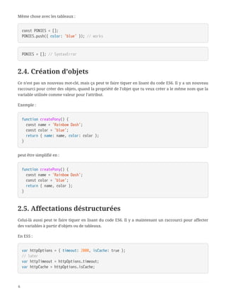 Même chose avec les tableaux :
const PONIES = [];
PONIES.push({ color: 'blue' }); // works
PONIES = []; // SyntaxError
2.4. Création d’objets
Ce n’est pas un nouveau mot-clé, mais ça peut te faire tiquer en lisant du code ES6. Il y a un nouveau
raccourci pour créer des objets, quand la propriété de l’objet que tu veux créer a le même nom que la
variable utilisée comme valeur pour l’attribut.
Exemple :
function createPony() {
  const name = 'Rainbow Dash';
  const color = 'blue';
  return { name: name, color: color };
}
peut être simplifié en :
function createPony() {
  const name = 'Rainbow Dash';
  const color = 'blue';
  return { name, color };
}
2.5. Affectations déstructurées
Celui-là aussi peut te faire tiquer en lisant du code ES6. Il y a maintenant un raccourci pour affecter
des variables à partir d’objets ou de tableaux.
En ES5 :
var httpOptions = { timeout: 2000, isCache: true };
// later
var httpTimeout = httpOptions.timeout;
var httpCache = httpOptions.isCache;
6
 