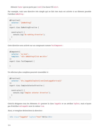 élément footer qui ne porte pas (:not()) la classe CSS alert.
Par exemple, voici une directive très simple qui ne fait rien mais est activée si un élément possède
l’attribut doNothing :
@Directive({
  selector: '[doNothing]'
})
export class DoNothingDirective {
  constructor() {
  console.log('Do nothing directive');
  }
}
Cette directive sera activée sur un composant comme TestComponent :
@Component({
  selector: 'ns-test',
  template: '<div doNothing>Click me</div>'
})
export class TestComponent {
}
Un sélecteur plus complexe pourrait ressembler à :
@Directive({
  selector: 'div.loggable[logText]:not([notLoggable=true])'
})
export class ComplexSelectorDirective {
  constructor() {
  console.log('Complex selector directive');
  }
}
Celui-là désignera tous les éléments div portant la class loggable et un attribut logText, mais n’ayant
pas d’attribut notLoggable avec la valeur true.
Ainsi, ce template déclenchera la directive :
<div class="loggable" logText="text">Hello</div>
114
 