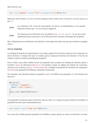 Mais celui-là, non :
<div class="loggable" logText="text" notLoggable="true">Hello</div>
Mais pour être honnête, si tu en es à écrire quelque chose comme cela, c’est qu’il y a un truc qui ne va
pas ! :)
NOTE
Les sélecteurs CSS à base de descendants, de frères, ou d’identifiants, et les pseudo-
sélecteurs (autres que :not) ne sont pas supportés.
NOTE
Ne nomme pas tes sélecteurs avec un préfixe bind-, on-, let- ou ref- : ils ont une autre
signification pour le parseur, car ils font partie de la syntaxe canonique des templates.
Bien ! Maintenant on sait déclarer une directive. Il est temps d’en faire une qui sert vraiment à quelque
chose !
12.2.2. Entrées
Le binding de données est généralement une étape capitale du travail de création d’un composant ou
d’une directive. À chaque fois que tu voudras qu’un composant fournisse des données à l’un de ses
enfants, tu devras utiliser du binding de propriété.
Pour ce faire, nous allons définir toutes les propriétés qui acceptent du binding de données, grâce à
l’attribut inputs du décorateur @Directive. Cet attribut accepte un tableau de chaînes de caractères,
chacune sous la forme property: binding, où property désigne la propriété de l’instance du composant,
et binding une propriété du DOM qui contiendra l’expression.
Par exemple, cette directive binde la propriété logText du DOM sur la propriété text de l’instance de
directive :
@Directive({
  selector: '[loggable]',
  inputs: ['text: logText']
})
export class SimpleTextDirective {
}
Si la propriété n’existe pas dans ta directive, elle est créée. Et, à chaque fois que l’entrée est modifiée, la
propriété est mise à jour automatiquement.
<div loggable logText="Some text">Hello</div>
Si tu veux être notifié quand la propriété est modifiée, tu peux ajouter un setter à ta directive. Le setter
115
 