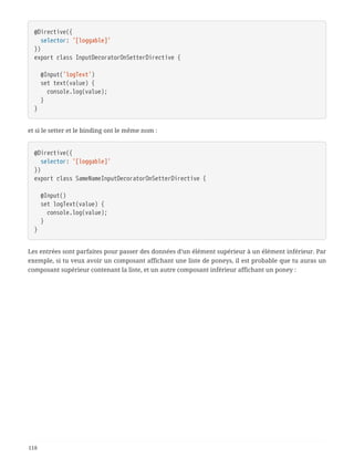 @Directive({
  selector: '[loggable]'
})
export class InputDecoratorOnSetterDirective {
  @Input('logText')
  set text(value) {
  console.log(value);
  }
}
et si le setter et le binding ont le même nom :
@Directive({
  selector: '[loggable]'
})
export class SameNameInputDecoratorOnSetterDirective {
  @Input()
  set logText(value) {
  console.log(value);
  }
}
Les entrées sont parfaites pour passer des données d’un élément supérieur à un élément inférieur. Par
exemple, si tu veux avoir un composant affichant une liste de poneys, il est probable que tu auras un
composant supérieur contenant la liste, et un autre composant inférieur affichant un poney :
118
 