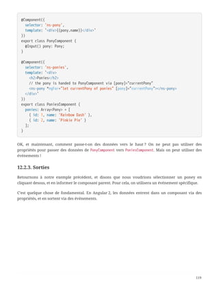 @Component({
  selector: 'ns-pony',
  template: `<div>{{pony.name}}</div>`
})
export class PonyComponent {
  @Input() pony: Pony;
}
@Component({
  selector: 'ns-ponies',
  template: `<div>
  <h2>Ponies</h2>
  // the pony is handed to PonyComponent via [pony]="currentPony"
  <ns-pony *ngFor="let currentPony of ponies" [pony]="currentPony"></ns-pony>
  </div>`
})
export class PoniesComponent {
  ponies: Array<Pony> = [
  { id: 1, name: 'Rainbow Dash' },
  { id: 2, name: 'Pinkie Pie' }
  ];
}
OK, et maintenant, comment passe-t-on des données vers le haut ? On ne peut pas utiliser des
propriétés pour passer des données de PonyComponent vers PoniesComponent. Mais on peut utiliser des
événements !
12.2.3. Sorties
Retournons à notre exemple précédent, et disons que nous voudrions sélectionner un poney en
cliquant dessus, et en informer le composant parent. Pour cela, on utilisera un événement spécifique.
C’est quelque chose de fondamental. En Angular 2, les données entrent dans un composant via des
propriétés, et en sortent via des événements.
119
 
