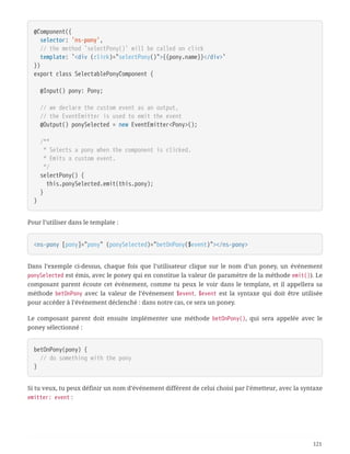 @Component({
  selector: 'ns-pony',
  // the method `selectPony()` will be called on click
  template: `<div (click)="selectPony()">{{pony.name}}</div>`
})
export class SelectablePonyComponent {
  @Input() pony: Pony;
  // we declare the custom event as an output,
  // the EventEmitter is used to emit the event
  @Output() ponySelected = new EventEmitter<Pony>();
  /**
  * Selects a pony when the component is clicked.
  * Emits a custom event.
  */
  selectPony() {
  this.ponySelected.emit(this.pony);
  }
}
Pour l’utiliser dans le template :
<ns-pony [pony]="pony" (ponySelected)="betOnPony($event)"></ns-pony>
Dans l’exemple ci-dessus, chaque fois que l’utilisateur clique sur le nom d’un poney, un événement
ponySelected est émis, avec le poney qui en constitue la valeur (le paramètre de la méthode emit()). Le
composant parent écoute cet événement, comme tu peux le voir dans le template, et il appellera sa
méthode betOnPony avec la valeur de l’événement $event. $event est la syntaxe qui doit être utilisée
pour accéder à l’événement déclenché : dans notre cas, ce sera un poney.
Le composant parent doit ensuite implémenter une méthode betOnPony(), qui sera appelée avec le
poney sélectionné :
betOnPony(pony) {
  // do something with the pony
}
Si tu veux, tu peux définir un nom d’événement différent de celui choisi par l’émetteur, avec la syntaxe
emitter: event :
121
 