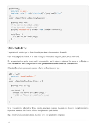 @Component({
  selector: 'ns-pony',
  template: `<div (click)="selectPony()">{{pony.name}}</div>`
})
export class OtherSelectablePonyComponent {
  @Input() pony: Pony;
  // the emitter is called `emitter`
  // and the event `ponySelected`
  @Output('ponySelected') emitter = new EventEmitter<Pony>();
  selectPony() {
  this.emitter.emit(this.pony);
  }
}
12.2.4. Cycle de vie
Tu peux avoir besoin que ta directive réagisse à certains moments de sa vie.
C’est un sujet plutôt avancé, et tu n’en auras pas besoin tous les jours, alors je vais aller vite.
Il y a cependant un point important à comprendre, qui te sauvera pas mal de temps si tu l’intègres
bien : les entrées d’un composant ne sont pas encore évaluées dans son constructeur.
Cela signifie qu’un composant comme celui-ci ne fonctionnera pas :
@Directive({
  selector: '[undefinedInputs]'
})
export class UndefinedInputsDirective {
  @Input() pony: string;
  constructor() {
  console.log(`inputs are ${this.pony}`);
  // will log "inputs are undefined", always
  }
}
Si tu veux accéder à la valeur d’une entrée, pour par exemple charger des données complémentaires
depuis un serveur, il te faudra utiliser une phase du cycle de vie.
Il y a plusieurs phases accessibles, chacune avec ses spécificités propres :
122
 