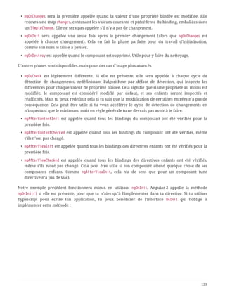 • ngOnChanges sera la première appelée quand la valeur d’une propriété bindée est modifiée. Elle
recevra une map changes, contenant les valeurs courante et précédente du binding, emballées dans
un SimpleChange. Elle ne sera pas appelée s’il n’y a pas de changement.
• ngOnInit sera appelée une seule fois après le premier changement (alors que ngOnChanges est
appelée à chaque changement). Cela en fait la phase parfaite pour du travail d’initialisation,
comme son nom le laisse à penser.
• ngOnDestroy est appelée quand le composant est supprimé. Utile pour y faire du nettoyage.
D’autres phases sont disponibles, mais pour des cas d’usage plus avancés :
• ngDoCheck est légèrement différente. Si elle est présente, elle sera appelée à chaque cycle de
détection de changements, redéfinissant l’algorithme par défaut de détection, qui inspecte les
différences pour chaque valeur de propriété bindée. Cela signifie que si une propriété au moins est
modifiée, le composant est considéré modifié par défaut, et ses enfants seront inspectés et
réaffichés. Mais tu peux redéfinir cela si tu sais que la modification de certaines entrées n’a pas de
conséquence. Cela peut être utile si tu veux accélérer le cycle de détection de changements en
n’inspectant que le minimum, mais en règle générale tu ne devrais pas avoir à le faire.
• ngAfterContentInit est appelée quand tous les bindings du composant ont été vérifiés pour la
première fois.
• ngAfterContentChecked est appelée quand tous les bindings du composant ont été vérifiés, même
s’ils n’ont pas changé.
• ngAfterViewInit est appelée quand tous les bindings des directives enfants ont été vérifiés pour la
première fois.
• ngAfterViewChecked est appelée quand tous les bindings des directives enfants ont été vérifiés,
même s’ils n’ont pas changé. Cela peut être utile si ton composant attend quelque chose de ses
composants enfants. Comme ngAfterViewInit, cela n’a de sens que pour un composant (une
directive n’a pas de vue).
Notre exemple précédent fonctionnera mieux en utilisant ngOnInit. Angular 2 appelle la méthode
ngOnInit() si elle est présente, pour que tu n’aies qu’à l’implémenter dans ta directive. Si tu utilises
TypeScript pour écrire ton application, tu peux bénéficier de l’interface OnInit qui t’oblige à
implémenter cette méthode :
123
 