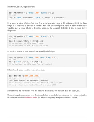 Maintenant, en ES6, tu peux écrire :
const httpOptions = { timeout: 2000, isCache: true };
// later
const { timeout: httpTimeout, isCache: httpCache } = httpOptions;
Et tu auras le même résultat. Cela peut être perturbant, parce que la clé est la propriété à lire dans
l’objet et la valeur est la variable à affecter. Mais cela fonctionne plutôt bien ! Et même mieux : si la
variable que tu veux affecter a le même nom que la propriété de l’objet à lire, tu peux écrire
simplement :
const httpOptions = { timeout: 2000, isCache: true };
// later
const { timeout, isCache } = httpOptions;
// you now have a variable named 'timeout'
// and one named 'isCache' with correct values
Le truc cool est que ça marche aussi avec des objets imbriqués :
const httpOptions = { timeout: 2000, cache: { age: 2 } };
// later
const { cache: { age } } = httpOptions;
// you now have a variable named 'age' with value 2
Et la même chose est possible avec des tableaux :
const timeouts = [1000, 2000, 3000];
// later
const [shortTimeout, mediumTimeout] = timeouts;
// you now have a variable named 'shortTimeout' with value 1000
// and a variable named 'mediumTimeout' with value 2000
Bien entendu, cela fonctionne avec des tableaux de tableaux, des tableaux dans des objets, etc…
Un cas d’usage intéressant de cette fonctionnalité est la possibilité de retourner des valeurs multiples.
Imagine une fonction randomPonyInRace qui retourne un poney et sa position dans la course.
7
 