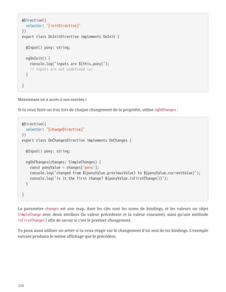 @Directive({
  selector: '[initDirective]'
})
export class OnInitDirective implements OnInit {
  @Input() pony: string;
  ngOnInit() {
  console.log(`inputs are ${this.pony}`);
  // inputs are not undefined o/
  }
}
Maintenant on a accès à nos entrées !
Si tu veux faire un truc lors de chaque changement de la propriété, utilise ngOnChanges :
@Directive({
  selector: '[changeDirective]'
})
export class OnChangesDirective implements OnChanges {
  @Input() pony: string;
  ngOnChanges(changes: SimpleChanges) {
  const ponyValue = changes['pony'];
  console.log(`changed from ${ponyValue.previousValue} to ${ponyValue.currentValue}`);
  console.log(`is it the first change? ${ponyValue.isFirstChange()}`);
  }
}
Le paramètre changes est une map, dont les clés sont les noms de bindings, et les valeurs un objet
SimpleChange avec deux attributs (la valeur précédente et la valeur courante), ainsi qu’une méthode
isFirstChange() afin de savoir si c’est le premier changement.
Tu peux aussi utiliser un setter si tu veux réagir sur le changement d’un seul de tes bindings. L’exemple
suivant produira le même affichage que le précédent.
124
 