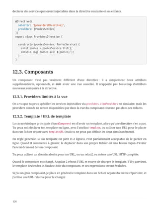 déclarer des services qui seront injectables dans la directive courante et ses enfants.
@Directive({
  selector: '[providersDirective]',
  providers: [PoniesService]
})
export class ProvidersDirective {
  constructor(poniesService: PoniesService) {
  const ponies = poniesService.list();
  console.log(`ponies are: ${ponies}`);
  }
}
12.3. Composants
Un composant n’est pas vraiment différent d’une directive : il a simplement deux attributs
supplémentaires, optionnels, et doit avoir une vue associée. Il n’apporte pas beaucoup d’attributs
nouveaux comparés à la directive.
12.3.1. Providers limités à la vue
On a vu que tu peux spécifier les services injectables via providers. viewProviders est similaire, mais les
providers donnés ne seront disponibles que dans la vue du composant courant, pas dans ses enfants.
12.3.2. Template / URL de template
La caractéristique principale d’un @Component est d’avoir un template, alors qu’une directive n’en a pas.
Tu peux soit déclarer ton template en ligne, avec l’attribut template, ou utiliser une URL pour le placer
dans un fichier séparé avec templateURL (mais tu ne peux pas définir les deux simultanément).
En règle générale, si ton template est petit (1-2 lignes), c’est parfaitement acceptable de le garder en
ligne. Quand il commence à grossir, le déplacer dans son propre fichier est une bonne façon d’éviter
l’encombrement de ton composant.
Tu peux utiliser un chemin absolu pour ton URL, ou un relatif, ou même une URL HTTP complète.
Quand le composant est chargé, Angular 2 résout l’URL et essaye de charger le template. S’il y parvient,
le template deviendra le Shadow Root du composant, et ses expressions seront évaluées.
Si j’ai un gros composant, je place en général le template dans un fichier séparé du même répertoire, et
j’utilise une URL relative pour le charger.
126
 