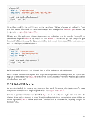 @Component({
  selector: 'ns-templated-pony',
  templateUrl: 'components/pony/templated-pony.html'
})
export class TemplatedPonyComponent {
  @Input() pony: any;
}
Si tu utilises une URL relative, l’URL sera résolue en utilisant l’URL de la base de ton application. Cette
URL peut être un peu lourde, car si ton composant est dans un répertoire components/pony, ton URL de
template sera components/pony/pony.html.
Mais tu peux faire légèrement mieux si tu packages ton application avec des modules CommonJS, en
utilisant la propriété moduleId. Sa valeur doit être module.id, une valeur qui sera remplacée par
CommonJS a l’éxecution. Angular 2 peut alors utiliser cette valeur et construire l’URL relative correcte.
Ton URL de template ressemble alors à :
@Component({
  selector: 'ns-templated-pony',
  templateUrl: 'templated-pony.html',
  moduleId: module.id
})
export class ModuleIdPonyComponent {
  @Input() pony: any;
}
Et tu peux maintenant mettre ton template dans le même dossier que ton composant !
Encore mieux: si tu utilises Webpack, avec un peu de configuration (déjà faite pour toi par angular-cli),
tu peux carrément enlever module.id et utiliser un chemin relatif directement. Webpack génèrera le
chemin absolu pour toi !
12.3.3. Styles / URL de styles
Tu peux aussi définir les styles de ton composant. C’est particulièrement utile si tu comptes faire des
composants vraiment isolés. Tu peux spécifier cela avec styles ou styleUrls.
Comme tu peux le voir ci-dessous, l’attribut styles reçoit un tableau de règles CSS sous forme de
chaînes de caractères. Comme tu peux l’imaginer, elles deviennent vite énormes, alors utiliser un
fichier séparé et styleUrls est une bonne idée. Comme le nom le laisse deviner, tu peux y indiquer un
tableau d’URLs.
127
 