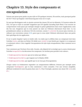 Chapitre 13. Style des composants et
encapsulation
Faisons une pause pour parler un peu style et CSS quelques instants. Oh nooOon, mais pourquoi parler
de CSS ?! Parce qu’Angular 2 fait beaucoup pour nous sur ce sujet.
En tant que développeur web, tu ajoutes souvent des classes CSS sur tes éléments. Et l’essence même de
CSS, c’est que ce style va cascader (rappelons que CSS signifie Cascading Style Sheet). C’est souvent un
comportement voulu (pour par exemple changer la police globalement dans toute l’application), mais
des fois non. Imaginons que tu veux ajouter un style sur l’élément sélectionné d’une liste : tu vas
probablement utiliser un sélecteur CSS très restreint, comme li.selected. Ou encore plus restreint, en
utilisant une convention comme BEM, parce que tu veux styler l’élément sélectionné dans une partie
bien spécifique de ton application.
Et sur ce point Angular 2 peut se rendre utile. Les styles que tu définis dans un composant (soit dans
l’attribut styles, soit dans un fichier CSS dédié avec styleUrls) sont limités par Angular à ce composant
et seulement celui-ci. Cela s’appelle l’encapsulation de style (style encapsulation). Mais comment est-ce
possible ?
Tout commence par l’écriture d’un style. Ensuite, cela dépend de la stratégie que tu auras choisie pour
l’attribut encapsulation du décorateur du composant. Cet attribut peut prendre trois valeurs :
• ViewEncapsulation.Emulated, qui est la valeur par défaut ;
• ViewEncapsulation.Native, qui s’appuie sur le Shadow DOM ;
• ViewEncapsulation.None, qui signifie que tu ne veux pas d’encapsulation.
Chaque valeur va évidemment engendrer un comportement différent. Prenons par exemple notre
composant PonyComponent, que tu dois commencer à bien connaître. C’est une version simplifiée,
affichant seulement le nom du poney dans une div. Pour l’exemple, ajoutons une classe CSS red à cette
div :
129
 