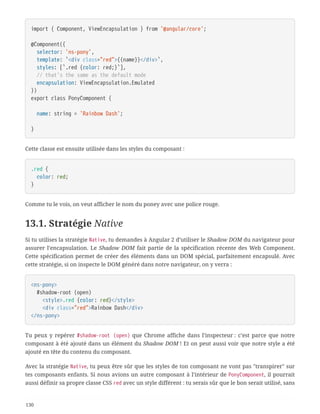 import { Component, ViewEncapsulation } from '@angular/core';
@Component({
  selector: 'ns-pony',
  template: `<div class="red">{{name}}</div>`,
  styles: [`.red {color: red;}`],
  // that's the same as the default mode
  encapsulation: ViewEncapsulation.Emulated
})
export class PonyComponent {
  name: string = 'Rainbow Dash';
}
Cette classe est ensuite utilisée dans les styles du composant :
.red {
  color: red;
}
Comme tu le vois, on veut afficher le nom du poney avec une police rouge.
13.1. Stratégie Native
Si tu utilises la stratégie Native, tu demandes à Angular 2 d’utiliser le Shadow DOM du navigateur pour
assurer l’encapsulation. Le Shadow DOM fait partie de la spécification récente des Web Component.
Cette spécification permet de créer des éléments dans un DOM spécial, parfaitement encapsulé. Avec
cette stratégie, si on inspecte le DOM généré dans notre navigateur, on y verra :
<ns-pony>
  #shadow-root (open)
  <style>.red {color: red}</style>
  <div class="red">Rainbow Dash</div>
</ns-pony>
Tu peux y repérer #shadow-root (open) que Chrome affiche dans l’inspecteur : c’est parce que notre
composant à été ajouté dans un élément du Shadow DOM ! Et on peut aussi voir que notre style a été
ajouté en tête du contenu du composant.
Avec la stratégie Native, tu peux être sûr que les styles de ton composant ne vont pas "transpirer" sur
tes composants enfants. Si nous avions un autre composant à l’intérieur de PonyComponent, il pourrait
aussi définir sa propre classe CSS red avec un style différent : tu serais sûr que le bon serait utilisé, sans
130
 