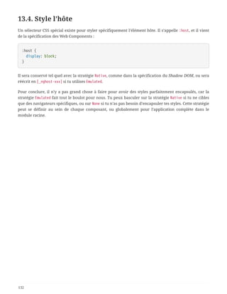 13.4. Style l’hôte
Un sélecteur CSS spécial existe pour styler spécifiquement l’élément hôte. Il s’appelle :host, et il vient
de la spécification des Web Components :
:host {
  display: block;
}
Il sera conservé tel quel avec la stratégie Native, comme dans la spécification du Shadow DOM, ou sera
réécrit en [_nghost-xxx] si tu utilises Emulated.
Pour conclure, il n’y a pas grand chose à faire pour avoir des styles parfaitement encapsulés, car la
stratégie Emulated fait tout le boulot pour nous. Tu peux basculer sur la stratégie Native si tu ne cibles
que des navigateurs spécifiques, ou sur None si tu n’as pas besoin d’encapsuler tes styles. Cette stratégie
peut se définir au sein de chaque composant, ou globalement pour l’application complète dans le
module racine.
132
 