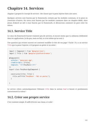 Chapitre 14. Services
Angular 2 propose le concept de services : des classes que tu peux injecter dans une autre.
Quelques services sont fournis par le framework, certains par les modules communs, et tu peux en
construire d’autres. On verra ceux fournis par les modules communs dans un chapitre dédié, alors
jetons d’abord un œil à ceux fournis par le framework, et découvrons comment on peut créer les
nôtres.
14.1. Service Title
Le cœur du framework fournit vraiment peu de services, et encore moins que tu utiliseras réellement
dans tes applications. Je dis peu, mais en fait, ce n’est même qu’un seul :).
Une question qui revient souvent est comment modifier le titre de ma page ? Facile ! Il y a un service
Title que tu peux t’injecter, et il propose un getter et un setter :
import { Component } from '@angular/core';
import { Title } from '@angular/platform-browser';
@Component({
  selector: 'ponyracer-app',
  viewProviders: [Title],
  template: `<h1>PonyRacer</h1>`
})
export class PonyRacerAppComponent {
  constructor(title: Title) {
  title.setTitle('PonyRacer - Bet on ponies');
  }
}
Le service créera automatiquement l’élément title dans la section head si besoin et positionnera
correctement la valeur !
14.2. Créer son propre service
C’est vraiment simple. Il suffit d’écrire une classe, et voilà !
133
 