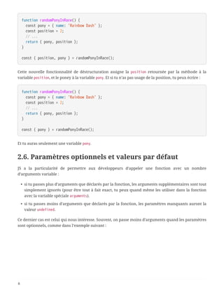 function randomPonyInRace() {
  const pony = { name: 'Rainbow Dash' };
  const position = 2;
  // ...
  return { pony, position };
}
const { position, pony } = randomPonyInRace();
Cette nouvelle fonctionnalité de déstructuration assigne la position retournée par la méthode à la
variable position, et le poney à la variable pony. Et si tu n’as pas usage de la position, tu peux écrire :
function randomPonyInRace() {
  const pony = { name: 'Rainbow Dash' };
  const position = 2;
  // ...
  return { pony, position };
}
const { pony } = randomPonyInRace();
Et tu auras seulement une variable pony.
2.6. Paramètres optionnels et valeurs par défaut
JS a la particularité de permettre aux développeurs d’appeler une fonction avec un nombre
d’arguments variable :
• si tu passes plus d’arguments que déclarés par la fonction, les arguments supplémentaires sont tout
simplement ignorés (pour être tout à fait exact, tu peux quand même les utiliser dans la fonction
avec la variable spéciale arguments).
• si tu passes moins d’arguments que déclarés par la fonction, les paramètres manquants auront la
valeur undefined.
Ce dernier cas est celui qui nous intéresse. Souvent, on passe moins d’arguments quand les paramètres
sont optionnels, comme dans l’exemple suivant :
8
 