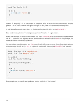 export class RacesService {
  list() {
  return [{ name: 'London' }];
  }
}
Comme en AngularJS 1.x, un service est un singleton, donc la même instance unique sera injectée
partout. Cela en fait le candidat idéal pour partager un état parmi plusieurs composants séparés !
Si le service a lui aussi des dépendances, alors il faut lui ajouter le décorateur @Injectable().
Sans ce décorateur, le framework ne pourra pas faire l’injection de dépendances.
Plutôt que renvoyer la même liste à chaque fois, notre RacesService va probablement interroger une
API REST. Pour faire une requête HTTP, le framework nous donne le service Http. Ne t’inquiète pas, on
verra très bientôt comment il fonctionne.
Notre service a une dépendance vers Http pour récupérer les courses, nous allons donc devoir ajouter
un constructeur avec le service Http en argument, et ajouter le décorateur @Injectable() sur la classe.
import { Injectable } from '@angular/core';
import { Http } from '@angular/http';
@Injectable()
export class RacesServiceWithHttp {
  constructor(private http: Http) {
  }
  list() {
  return this.http.get('/api/races');
  }
}
Bon c’est pas tout ça, mais il faut que l’on se penche sur les tests maintenant !
134
 