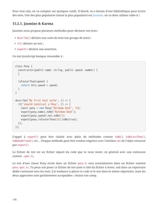 Pour tout cela, on va compter sur quelques outils. D’abord, on a besoin d’une bibliothèque pour écrire
des tests. Une des plus populaires (sinon la plus populaire) est Jasmine, on va donc utiliser celle-ci !
15.2.1. Jasmine & Karma
Jasmine nous propose plusieurs méthodes pour déclarer nos tests :
• describe() déclare une suite de tests (un groupe de tests) ;
• it() déclare un test ;
• expect() déclare une assertion.
Un test JavaScript basique ressemble à :
class Pony {
  constructor(public name: string, public speed: number) {
  }
  isFasterThan(speed) {
  return this.speed > speed;
  }
}
describe('My first test suite', () => {
  it('should construct a Pony', () => {
  const pony = new Pony('Rainbow Dash', 10);
  expect(pony.name).toBe('Rainbow Dash');
  expect(pony.speed).not.toBe(1);
  expect(pony.isFasterThan(8)).toBe(true);
  });
});
L’appel à expect() peut être chaîné avec plein de méthodes comme toBe(), toBeLessThan(),
toBeUndefined(), etc… Chaque méthode peut être rendue négative avec l’attribut not de l’objet retourné
par expect().
Le fichier de test est un fichier séparé du code que tu veux tester, en général avec une extension
comme .spec.ts.
Le test d’une classe Pony écrite dans un fichier pony.ts sera normalement dans un fichier nommé
pony.spec.ts. Tu peux soit poser ce fichier de test juste à côté du fichier à tester, soit dans un répertoire
dédié contenant tous les tests. J’ai tendance à placer le code et le test dans le même répertoire, mais les
deux approches sont parfaitement acceptables : choisis ton camp.
136
 