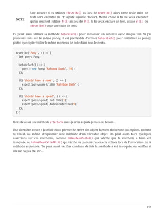 NOTE
Une astuce : si tu utilises fdescribe() au lieu de describe() alors cette seule suite de
tests sera exécutée (le "f" ajouté signifie "focus"). Même chose si tu ne veux exécuter
qu’un seul test : utilise fit() au lieu de it(). Si tu veux exclure un test, utilise xit(), ou
xdescribe() pour une suite de tests.
Tu peux aussi utiliser la méthode beforeEach() pour initialiser un contexte avec chaque test. Si j’ai
plusieurs tests sur le même poney, il est préférable d’utiliser beforeEach() pour initialiser ce poney,
plutôt que copier/coller le même morceau de code dans tous les tests.
describe('Pony', () => {
  let pony: Pony;
  beforeEach(() => {
  pony = new Pony('Rainbow Dash', 10);
  });
  it('should have a name', () => {
  expect(pony.name).toBe('Rainbow Dash');
  });
  it('should have a speed', () => {
  expect(pony.speed).not.toBe(1);
  expect(pony.speed).toBeGreaterThan(9);
  });
});
Il existe aussi une méthode afterEach, mais je n’en ai juste jamais eu besoin…
Une dernière astuce : Jasmine nous permet de créer des objets factices (bouchons ou espions, comme
tu veux), ou même d’espionner une méthode d’un véritable objet. On peut alors faire quelques
assertions sur ces méthodes, comme toHaveBeenCalled() qui vérifie que la méthode a bien été
invoquée, ou toHaveBeenCalledWith() qui vérifie les paramètres exacts utilisés lors de l’invocation de la
méthode espionnée. Tu peux aussi vérifier combien de fois la méthode a été invoquée, ou vérifier si
elle ne l’a pas été, etc…
137
 