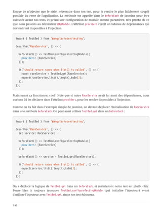 Essaye de n’injecter que le strict nécessaire dans ton test, pour le rendre le plus faiblement couplé
possible du reste de l’application. La méthode est appelée dans le beforeEach de Jasmine pour être
exécutée avant nos tests, et prend une configuration de module comme paramètre, très proche de ce
que nous passons au décorateur @NgModule. L’attribut providers reçoit un tableau de dépendances qui
deviendront disponibles à l’injection.
import { TestBed } from '@angular/core/testing';
describe('RaceService', () => {
  beforeEach(() => TestBed.configureTestingModule({
  providers: [RaceService]
  }));
  it('should return races when list() is called', () => {
  const raceService = TestBed.get(RaceService);
  expect(raceService.list().length).toBe(2);
  });
});
Maintenant ça fonctionne, cool ! Note que si notre RaceService avait lui aussi des dépendances, nous
aurions dû les déclarer dans l’attribut providers, pour les rendre disponibles à l’injection.
Comme on l’a fait dans l’exemple simple de Jasmine, on devrait déplacer l’initialisation de RaceService
dans une méthode beforeEach. On peut aussi utiliser TestBed.get dans un beforeEach :
import { TestBed } from '@angular/core/testing';
describe('RaceService', () => {
  let service: RaceService;
  beforeEach(() => TestBed.configureTestingModule({
  providers: [RaceService]
  }));
  beforeEach(() => service = TestBed.get(RaceService));
  it('should return races when list() is called', () => {
  expect(service.list().length).toBe(2);
  });
});
On a déplacé la logique de TestBed.get dans un beforeEach, et maintenant notre test est plutôt clair.
Pense bien à toujours invoquer TestBed.configureTestingModule (qui initialise l’injecteur) avant
d’utiliser l’injecteur avec TestBed.get, sinon ton test échouera.
140
 