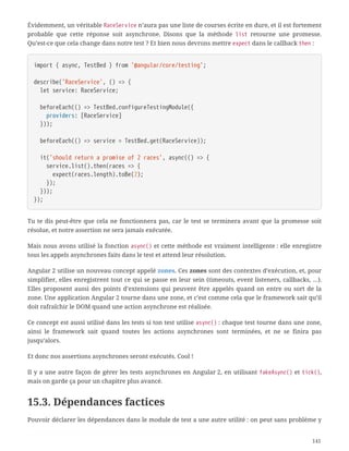Évidemment, un véritable RaceService n’aura pas une liste de courses écrite en dure, et il est fortement
probable que cette réponse soit asynchrone. Disons que la méthode list retourne une promesse.
Qu’est-ce que cela change dans notre test ? Et bien nous devrons mettre expect dans le callback then :
import { async, TestBed } from '@angular/core/testing';
describe('RaceService', () => {
  let service: RaceService;
  beforeEach(() => TestBed.configureTestingModule({
  providers: [RaceService]
  }));
  beforeEach(() => service = TestBed.get(RaceService));
  it('should return a promise of 2 races', async(() => {
  service.list().then(races => {
  expect(races.length).toBe(2);
  });
  }));
});
Tu te dis peut-être que cela ne fonctionnera pas, car le test se terminera avant que la promesse soit
résolue, et notre assertion ne sera jamais exécutée.
Mais nous avons utilisé la fonction async() et cette méthode est vraiment intelligente : elle enregistre
tous les appels asynchrones faits dans le test et attend leur résolution.
Angular 2 utilise un nouveau concept appelé zones. Ces zones sont des contextes d’exécution, et, pour
simplifier, elles enregistrent tout ce qui se passe en leur sein (timeouts, event listeners, callbacks, …).
Elles proposent aussi des points d’extensions qui peuvent être appelés quand on entre ou sort de la
zone. Une application Angular 2 tourne dans une zone, et c’est comme cela que le framework sait qu’il
doit rafraîchir le DOM quand une action asynchrone est réalisée.
Ce concept est aussi utilisé dans les tests si ton test utilise async() : chaque test tourne dans une zone,
ainsi le framework sait quand toutes les actions asynchrones sont terminées, et ne se finira pas
jusqu’alors.
Et donc nos assertions asynchrones seront exécutés. Cool !
Il y a une autre façon de gérer les tests asynchrones en Angular 2, en utilisant fakeAsync() et tick(),
mais on garde ça pour un chapitre plus avancé.
15.3. Dépendances factices
Pouvoir déclarer les dépendances dans le module de test a une autre utilité : on peut sans problème y
141
 