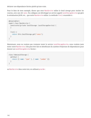 déclarer une dépendance factice plutôt qu’une vraie.
Pour le bien de mon exemple, disons que mon RaceService utilise le local storage pour stocker les
courses, avec une clé races. Tes collègues ont développé un service appelé LocalStorageService qui gère
la sérialisation JSON, etc… que notre RaceService utilise. La méthode list() ressemble à :
@Injectable()
export class RaceService {
  constructor(private localStorage: LocalStorageService) {
  }
  list() {
  return this.localStorage.get('races');
  }
}
Maintenant, nous ne voulons pas vraiment tester le service LocalStorageService, nous voulons juste
tester notre RaceService. Cela peut être fait en bénéficiant du système d’injection de dépendances pour
donner un LocalStorageService factice :
class FakeLocalStorage {
  get(key) {
  return [{ name: 'Lyon' }, { name: 'London' }];
  }
}
au RaceService dans notre test, en utilisant provide :
142
 