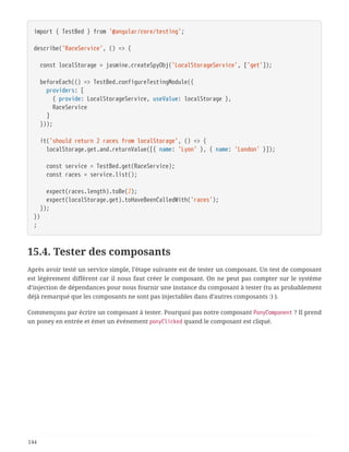 import { TestBed } from '@angular/core/testing';
describe('RaceService', () => {
  const localStorage = jasmine.createSpyObj('LocalStorageService', ['get']);
  beforeEach(() => TestBed.configureTestingModule({
  providers: [
  { provide: LocalStorageService, useValue: localStorage },
  RaceService
  ]
  }));
  it('should return 2 races from localStorage', () => {
  localStorage.get.and.returnValue([{ name: 'Lyon' }, { name: 'London' }]);
  const service = TestBed.get(RaceService);
  const races = service.list();
  expect(races.length).toBe(2);
  expect(localStorage.get).toHaveBeenCalledWith('races');
  });
})
;
15.4. Tester des composants
Après avoir testé un service simple, l’étape suivante est de tester un composant. Un test de composant
est légèrement différent car il nous faut créer le composant. On ne peut pas compter sur le système
d’injection de dépendances pour nous fournir une instance du composant à tester (tu as probablement
déjà remarqué que les composants ne sont pas injectables dans d’autres composants :) ).
Commençons par écrire un composant à tester. Pourquoi pas notre composant PonyComponent ? Il prend
un poney en entrée et émet un événement ponyClicked quand le composant est cliqué.
144
 
