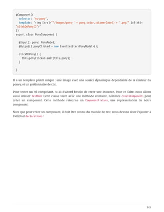 @Component({
  selector: 'ns-pony',
  template: `<img [src]="'/images/pony-' + pony.color.toLowerCase() + '.png'" (click)=
"clickOnPony()">`
})
export class PonyComponent {
  @Input() pony: PonyModel;
  @Output() ponyClicked = new EventEmitter<PonyModel>();
  clickOnPony() {
  this.ponyClicked.emit(this.pony);
  }
}
Il a un template plutôt simple : une image avec une source dynamique dépendante de la couleur du
poney, et un gestionnaire de clic.
Pour tester un tel composant, tu as d’abord besoin de créer une instance. Pour ce faire, nous allons
aussi utiliser TestBed. Cette classe vient avec une méthode utilitaire, nommée createComponent, pour
créer un composant. Cette méthode retourne un ComponentFixture, une représentation de notre
composant.
Note que pour créer un composant, il doit être connu du module de test, nous devons donc l’ajouter à
l’attribut declarations :
145
 