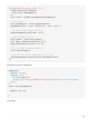 it('should emit an event on click', () => {
  TestBed.configureTestingModule({
  declarations: [PonyComponent]
  });
  const fixture = TestBed.createComponent(PonyComponent);
  // given a pony
  const ponyComponent = fixture.componentInstance;
  ponyComponent.pony = { name: 'Rainbow Dash', color: 'BLUE' };
  // we fake the event emitter with a spy
  spyOn(ponyComponent.ponyClicked, 'emit');
  // when we click on the pony
  const element = fixture.nativeElement;
  const image = element.querySelector('img');
  image.dispatchEvent(new Event('click'));
  // and we trigger the change detection
  fixture.detectChanges();
  // then the event emitter should have fired an event
  expect(ponyComponent.ponyClicked.emit).toHaveBeenCalled();
});
Examinons un autre composant :
@Component({
  selector: 'ns-race',
  template: `<div>
  <h1>{{race.name}}</h1>
  <ns-pony *ngFor="let currentPony of race.ponies" [pony]="currentPony"></ns-pony>
  </div>`
})
export class RaceComponent {
  @Input() race: any;
}
et son test :
147
 