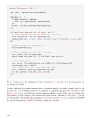 describe('RaceComponent', () => {
  let fixture: ComponentFixture<RaceComponent>;
  beforeEach(() => {
  TestBed.configureTestingModule({
  declarations: [RaceComponent, PonyComponent]
  });
  fixture = TestBed.createComponent(RaceComponent);
  });
  it('should have a name and a list of ponies', () => {
  // given a component instance with a race input initialized
  const raceComponent = fixture.componentInstance;
  raceComponent.race = { name: 'London', ponies: [{ name: 'Rainbow Dash', color: 'BLUE'
}] };
  // when we trigger the change detection
  fixture.detectChanges();
  // then we should have a name with the race name
  const element = fixture.nativeElement;
  expect(element.querySelector('h1').textContent).toBe('London');
  // and a list of ponies
  const ponies = fixture.debugElement.queryAll(By.directive(PonyComponent));
  expect(ponies.length).toBe(1);
  // we can check if the pony is correctly initialized
  const rainbowDash = ponies[0].componentInstance.pony;
  expect(rainbowDash.name).toBe('Rainbow Dash');
  });
});
Ici on requête toutes les directives de type PonyComponent et on teste si le premier poney est
correctement initialisé.
Tu peux récupérer les composants au sein de ton composant avec children ou les requêter avec query()
et queryAll(). Ces méthodes prennent un prédicat en argument qui peut être soit By.css, soit
By.directive. C’est ce qu’on fait pour obtenir les poneys affichés, parce qu’elles sont des instances de
PonyComponent. Garde à l’esprit que c’est différent d’une requête DOM avec querySelector() : elle ne
trouvera que les éléments gérés par Angular, et retourne un ComponentFixture, pas un élément du DOM
(ce qui te donnera accès à componentInstance du résultat par exemple).
148
 