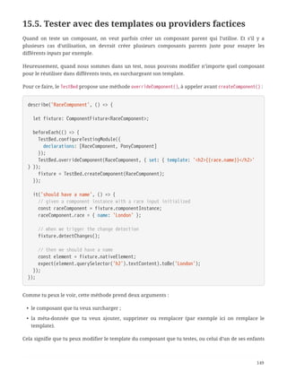 15.5. Tester avec des templates ou providers factices
Quand on teste un composant, on veut parfois créer un composant parent qui l’utilise. Et s’il y a
plusieurs cas d’utilisation, on devrait créer plusieurs composants parents juste pour essayer les
différents inputs par exemple.
Heureusement, quand nous sommes dans un test, nous pouvons modifier n’importe quel composant
pour le réutiliser dans différents tests, en surchargeant son template.
Pour ce faire, le TestBed propose une méthode overrideComponent(), à appeler avant createComponent() :
describe('RaceComponent', () => {
  let fixture: ComponentFixture<RaceComponent>;
  beforeEach(() => {
  TestBed.configureTestingModule({
  declarations: [RaceComponent, PonyComponent]
  });
  TestBed.overrideComponent(RaceComponent, { set: { template: '<h2>{{race.name}}</h2>'
} });
  fixture = TestBed.createComponent(RaceComponent);
  });
  it('should have a name', () => {
  // given a component instance with a race input initialized
  const raceComponent = fixture.componentInstance;
  raceComponent.race = { name: 'London' };
  // when we trigger the change detection
  fixture.detectChanges();
  // then we should have a name
  const element = fixture.nativeElement;
  expect(element.querySelector('h2').textContent).toBe('London');
  });
});
Comme tu peux le voir, cette méthode prend deux arguments :
• le composant que tu veux surcharger ;
• la méta-donnée que tu veux ajouter, supprimer ou remplacer (par exemple ici on remplace le
template).
Cela signifie que tu peux modifier le template du composant que tu testes, ou celui d’un de ses enfants
149
 