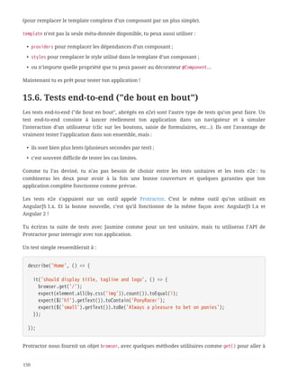(pour remplacer le template complexe d’un composant par un plus simple).
template n’est pas la seule méta-donnée disponible, tu peux aussi utiliser :
• providers pour remplacer les dépendances d’un composant ;
• styles pour remplacer le style utilisé dans le template d’un composant ;
• ou n’importe quelle propriété que tu peux passer au décorateur @Component…
Maintenant tu es prêt pour tester ton application !
15.6. Tests end-to-end ("de bout en bout")
Les tests end-to-end ("de bout en bout", abrégés en e2e) sont l’autre type de tests qu’on peut faire. Un
test end-to-end consiste à lancer réellement ton application dans un navigateur et à simuler
l’interaction d’un utilisateur (clic sur les boutons, saisie de formulaires, etc…). Ils ont l’avantage de
vraiment tester l’application dans son ensemble, mais :
• ils sont bien plus lents (plusieurs secondes par test) ;
• c’est souvent difficile de tester les cas limites.
Comme tu l’as deviné, tu n’as pas besoin de choisir entre les tests unitaires et les tests e2e : tu
combineras les deux pour avoir à la fois une bonne couverture et quelques garanties que ton
application complète fonctionne comme prévue.
Les tests e2e s’appuient sur un outil appelé Protractor. C’est le même outil qu’on utilisait en
AngularJS 1.x. Et la bonne nouvelle, c’est qu’il fonctionne de la même façon avec AngularJS 1.x et
Angular 2 !
Tu écriras ta suite de tests avec Jasmine comme pour un test unitaire, mais tu utiliseras l’API de
Protractor pour interagir avec ton application.
Un test simple ressemblerait à :
describe('Home', () => {
  it('should display title, tagline and logo', () => {
  browser.get('/');
  expect(element.all(by.css('img')).count()).toEqual(1);
  expect($('h1').getText()).toContain('PonyRacer');
  expect($('small').getText()).toBe('Always a pleasure to bet on ponies');
  });
});
Protractor nous fournit un objet browser, avec quelques méthodes utilitaires comme get() pour aller à
150
 