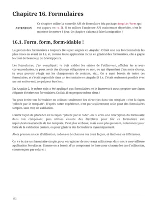 Chapitre 16. Formulaires
ATTENTION
Ce chapitre utilise la nouvelle API de formulaire (du package @angular/forms qui
est apparu en rc.2). Si tu utilises l’ancienne API maintenant dépréciée, c’est le
moment de mettre à jour. Ce chapitre t’aidera à faire la migration !
16.1. Form, form, form-idable !
La gestion des formulaires a toujours été super soignée en Angular. C’était une des fonctionnalités les
plus mises en avant en 1.x, et, comme toute application inclut en général des formulaires, elle a gagné
le cœur de beaucoup de développeurs.
Les formulaires, c’est compliqué : tu dois valider les saisies de l’utilisateur, afficher les erreurs
correspondantes, tu peux avoir des champs obligatoires ou non, ou qui dépendent d’un autre champ,
tu veux pouvoir réagir sur les changements de certains, etc… On a aussi besoin de tester ces
formulaires, et c’était impossible dans un test unitaire en AngularJS 1.x. C’était seulement possible avec
un test end-to-end, ce qui peut être lent.
En Angular 2, le même soin a été appliqué aux formulaires, et le framework nous propose une façon
élégante d’écrire nos formulaires. En fait, il en propose même deux !
Tu peux écrire ton formulaire en utilisant seulement des directives dans ton template : c’est la façon
"pilotée par le template". D’après notre expérience, c’est particulièrement utile pour des formulaires
simples, sans trop de validation.
L’autre façon de procéder est la façon "pilotée par le code", où tu écris une description du formulaire
dans ton composant, puis utilises ensuite des directives pour lier ce formulaire aux
inputs/textareas/selects de ton template. C’est plus verbeux, mais aussi plus puissant, notamment pour
faire de la validation custom, ou pour générer des formulaires dynamiquement.
Alors prenons un cas d’utilisation, codons-le de chacune des deux façons, et étudions les différences.
On va écrire un formulaire simple, pour enregistrer de nouveaux utilisateurs dans notre merveilleuse
application PonyRacer. Comme on a besoin d’un composant de base pour chacun des cas d’utilisation,
commençons par celui-ci :
152
 
