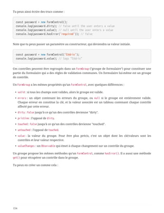 Tu peux ainsi écrire des trucs comme :
const password = new FormControl();
console.log(password.dirty); // false until the user enters a value
console.log(password.value); // null until the user enters a value
console.log(password.hasError('required')); // false
Note que tu peux passer un paramètre au constructeur, qui deviendra sa valeur initiale.
const password = new FormControl('Cédric');
console.log(password.value); // logs "Cédric"
Ces contrôles peuvent être regroupés dans un FormGroup ("groupe de formulaire") pour constituer une
partie du formulaire qui a des règles de validation communes. Un formulaire lui-même est un groupe
de contrôle.
Un FormGroup a les mêmes propriétés qu’un FormControl, avec quelques différences :
• valid : si tous les champs sont valides, alors le groupe est valide.
• errors : un objet contenant les erreurs du groupe, ou null si le groupe est entièrement valide.
Chaque erreur en constitue la clé, et la valeur associée est un tableau contenant chaque contrôle
affecté par cette erreur.
• dirty : false jusqu’à ce qu’un des contrôles devienne "dirty".
• pristine : l’opposé de dirty.
• touched : false jusqu’à ce qu’un des contrôles devienne "touched".
• untouched : l’opposé de touched.
• value : la valeur du groupe. Pour être plus précis, c’est un objet dont les clé/valeurs sont les
contrôles et leur valeur respective.
• valueChanges : un Observable qui émet à chaque changement sur un contrôle du groupe.
Un groupe propose les mêmes méthodes qu’un FormControl, comme hasError(). Il a aussi une méthode
get() pour récupérer un contrôle dans le groupe.
Tu peux en créer un comme cela :
154
 