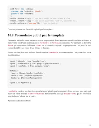 const form = new FormGroup({
  username: new FormControl('Cédric'),
  password: new FormControl()
});
console.log(form.dirty); // logs false until the user enters a value
console.log(form.value); // logs Object {username: "Cédric", password: null}
console.log(form.get('username')); // logs the Control
Commençons avec un formulaire piloté par le template !
16.2. Formulaire piloté par le template
Dans cette méthode, on va mettre en œuvre un paquet de directives dans notre formulaire, et laisser le
framework construire les instances de FormControl et FormGroup nécessaires. Par exemple, la directive
NgForm qui transforme l’élément <form> en sa version Angular 2 super-puissante : tu peux le voir
comme la différence entre Bruce Wayne et Batman.
Toutes ces directives sont incluses dans le module FormsModule, nous devons donc l’importer dans notre
module racine.
import { NgModule } from '@angular/core';
import { BrowserModule } from '@angular/platform-browser';
import { FormsModule } from '@angular/forms';
@NgModule({
  imports: [BrowserModule, FormsModule],
  declarations: [PonyRacerAppComponent],
  bootstrap: [PonyRacerAppComponent]
})
export class AppModule {
}
FormsModule contient les directives pour la façon "pilotée par le template". Nous verrons plus tard qu’il
existe un autre module, ReactiveFormsModule, dans le même package @angular/forms, qui est nécessaire
pour la façon "pilotée par le code".
Ajoutons un bouton submit :
155
 
