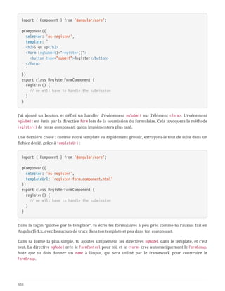 import { Component } from '@angular/core';
@Component({
  selector: 'ns-register',
  template: `
  <h2>Sign up</h2>
  <form (ngSubmit)="register()">
  <button type="submit">Register</button>
  </form>
  `
})
export class RegisterFormComponent {
  register() {
  // we will have to handle the submission
  }
}
J’ai ajouté un bouton, et défini un handler d’événement ngSubmit sur l’élément <form>. L’événement
ngSubmit est émis par la directive form lors de la soumission du formulaire. Cela invoquera la méthode
register() de notre composant, qu’on implémentera plus tard.
Une dernière chose : comme notre template va rapidement grossir, extrayons-le tout de suite dans un
fichier dédié, grâce à templateUrl :
import { Component } from '@angular/core';
@Component({
  selector: 'ns-register',
  templateUrl: 'register-form.component.html'
})
export class RegisterFormComponent {
  register() {
  // we will have to handle the submission
  }
}
Dans la façon "pilotée par le template", tu écris tes formulaires à peu près comme tu l’aurais fait en
AngularJS 1.x, avec beaucoup de trucs dans ton template et peu dans ton composant.
Dans sa forme la plus simple, tu ajoutes simplement les directives ngModel dans le template, et c’est
tout. La directive ngModel crée le FormControl pour toi, et le <form> crée automatiquement le FormGroup.
Note que tu dois donner un name à l’input, qui sera utilisé par le framework pour construire le
FormGroup.
156
 