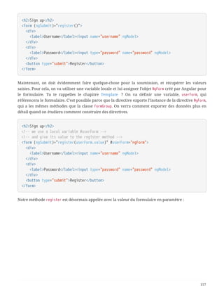<h2>Sign up</h2>
<form (ngSubmit)="register()">
  <div>
  <label>Username</label><input name="username" ngModel>
  </div>
  <div>
  <label>Password</label><input type="password" name="password" ngModel>
  </div>
  <button type="submit">Register</button>
</form>
Maintenant, on doit évidemment faire quelque-chose pour la soumission, et récupérer les valeurs
saisies. Pour cela, on va utiliser une variable locale et lui assigner l’objet NgForm créé par Angular pour
le formulaire. Tu te rappelles le chapitre Template  ? On va définir une variable, userForm, qui
référencera le formulaire. C’est possible parce que la directive exporte l’instance de la directive NgForm,
qui a les mêmes méthodes que la classe FormGroup. On verra comment exporter des données plus en
détail quand on étudiera comment construire des directives.
<h2>Sign up</h2>
<!-- we use a local variable #userForm -->
<!-- and give its value to the register method -->
<form (ngSubmit)="register(userForm.value)" #userForm="ngForm">
  <div>
  <label>Username</label><input name="username" ngModel>
  </div>
  <div>
  <label>Password</label><input type="password" name="password" ngModel>
  </div>
  <button type="submit">Register</button>
</form>
Notre méthode register est désormais appelée avec la valeur du formulaire en paramètre :
157
 