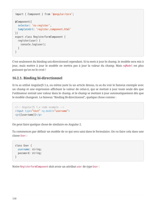 import { Component } from '@angular/core';
@Component({
  selector: 'ns-register',
  templateUrl: 'register.component.html'
})
export class RegisterFormComponent {
  register(user) {
  console.log(user);
  }
}
C’est seulement du binding uni-directionnel cependant. Si tu mets à jour le champ, le modèle sera mis à
jour, mais mettre à jour le modèle ne mettra pas à jour la valeur du champ. Mais ngModel est plus
puissant qu’on ne le croit !
16.2.1. Binding bi-directionnel
Si tu as utilisé AngularJS 1.x, ou même juste lu un article dessus, tu as du voir le fameux exemple avec
un champ et une expression affichant la valeur de celui-ci, qui se mettait à jour toute seule dès que
l’utilisateur entrait une valeur dans le champ, et le champ se mettant à jour automatiquement dès que
le modèle changeait. Le fameux "Binding Bi-directionnel", quelque chose comme :
<!-- AngularJS 1.x code example -->
<input type="text" ng-model="username">
<p>{{username}}</p>
On peut faire quelque chose de similaire en Angular 2.
Tu commences par définir un modèle de ce qui sera saisi dans le formulaire. On va faire cela dans une
classe User :
class User {
  username: string;
  password: string;
}
Notre RegisterFormComponent doit avoir un attribut user de type User :
158
 