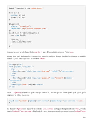 import { Component } from '@angular/core';
class User {
  username: string;
  password: string;
}
@Component({
  selector: 'ns-register',
  templateUrl: 'register-form.component.html',
})
export class RegisterFormComponent {
  user = new User();
  register() {
  console.log(this.user);
  }
}
Comme tu peux le voir, la méthode register() trace désormais directement l’objet user.
On est donc prêt à ajouter les champs dans notre formulaire. Il nous faut lier les champs au modèle
défini. Et pour cela, il y a donc la directive ngModel :
<h2>Sign up</h2>
<form (ngSubmit)="register()">
  <div>
  <label>Username</label><input name="username" [(ngModel)]="user.username">
  </div>
  <div>
  <label>Password</label><input type="password" name="password" [(ngModel)]=
"user.password">
  </div>
  <button type="submit">Register</button>
</form>
Wow ! [(ngModel)] ? Qu’est-ce que c’est que ce truc ?! Ce n’est que du sucre syntaxique ajouté pour
exprimer la même chose que :
<input name="username" [ngModel]="user.username" (ngModelChange)="user.username = $event
">
La directive NgModel met à jour le modèle lié user.username à chaque changement sur l'input, d’où la
partie [ngModel]="user.username". Et elle génère un événement depuis un output nommé ngModelChange
159
 