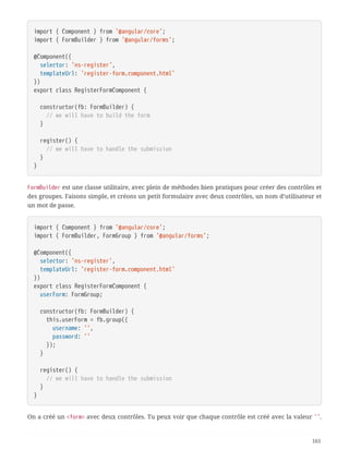 import { Component } from '@angular/core';
import { FormBuilder } from '@angular/forms';
@Component({
  selector: 'ns-register',
  templateUrl: 'register-form.component.html'
})
export class RegisterFormComponent {
  constructor(fb: FormBuilder) {
  // we will have to build the form
  }
  register() {
  // we will have to handle the submission
  }
}
FormBuilder est une classe utilitaire, avec plein de méthodes bien pratiques pour créer des contrôles et
des groupes. Faisons simple, et créons un petit formulaire avec deux contrôles, un nom d’utilisateur et
un mot de passe.
import { Component } from '@angular/core';
import { FormBuilder, FormGroup } from '@angular/forms';
@Component({
  selector: 'ns-register',
  templateUrl: 'register-form.component.html'
})
export class RegisterFormComponent {
  userForm: FormGroup;
  constructor(fb: FormBuilder) {
  this.userForm = fb.group({
  username: '',
  password: ''
  });
  }
  register() {
  // we will have to handle the submission
  }
}
On a créé un <form> avec deux contrôles. Tu peux voir que chaque contrôle est créé avec la valeur ''.
161
 
