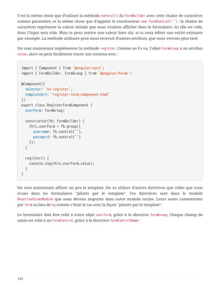 C’est la même chose que d’utiliser la méthode control() du FormBuilder avec cette chaîne de caractères
comme paramètre, et la même chose que d’appeler le constructeur new FormControl('') : la chaîne de
caractères représente la valeur initiale que nous voulons afficher dans le formulaire. Ici elle est vide,
donc l’input sera vide. Mais tu peux mettre une valeur bien sûr, si tu veux éditer une entité existante
par exemple. La méthode utilitaire peut aussi recevoir d’autres attributs, que nous verrons plus tard.
On veut maintenant implémenter la méthode register. Comme on l’a vu, l’objet FormGroup a un attribut
value, alors on peut facilement tracer son contenu avec :
import { Component } from '@angular/core';
import { FormBuilder, FormGroup } from '@angular/forms';
@Component({
  selector: 'ns-register',
  templateUrl: 'register-form.component.html'
})
export class RegisterFormComponent {
  userForm: FormGroup;
  constructor(fb: FormBuilder) {
  this.userForm = fb.group({
  username: fb.control(''),
  password: fb.control('')
  });
  }
  register() {
  console.log(this.userForm.value);
  }
}
On veut maintenant affiner un peu le template. On va utiliser d’autres directives que celles que nous
avons dans les formulaires "pilotés par le template". Ces directives sont dans le module
ReactiveFormsModule que nous devons importer dans notre module racine. Leurs noms commencent
par form au lieu de ng comme c’était le cas avec la façon "pilotée par le template".
Le formulaire doit être relié à notre objet userForm, grâce à la directive formGroup. Chaque champ de
saisie est relié à un FormControl, grâce à la directive formControlName :
162
 