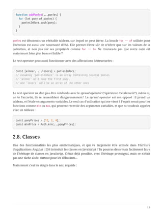 function addPonies(...ponies) {
  for (let pony of ponies) {
  poniesInRace.push(pony);
  }
}
ponies est désormais un véritable tableau, sur lequel on peut itérer. La boucle for … of utilisée pour
l’itération est aussi une nouveauté d’ES6. Elle permet d’être sûr de n’itérer que sur les valeurs de la
collection, et non pas sur ses propriétés comme for … in. Ne trouves-tu pas que notre code est
maintenant bien plus beau et lisible ?
Le rest operator peut aussi fonctionner avec des affectations déstructurées :
const [winner, ...losers] = poniesInRace;
// assuming 'poniesInRace' is an array containing several ponies
// 'winner' will have the first pony,
// and 'losers' will be an array of the other ones
Le rest operator ne doit pas être confondu avec le spread operator ("opérateur d’étalement"), même si,
on te l’accorde, ils se ressemblent dangereusement ! Le spread operator est son opposé : il prend un
tableau, et l’étale en arguments variables. Le seul cas d’utilisation qui me vient à l’esprit serait pour les
fonctions comme min ou max, qui peuvent recevoir des arguments variables, et que tu voudrais appeler
avec un tableau :
const ponyPrices = [12, 3, 4];
const minPrice = Math.min(...ponyPrices);
2.8. Classes
Une des fonctionnalités les plus emblématiques, et qui va largement être utilisée dans l’écriture
d’applications Angular : ES6 introduit les classes en JavaScript ! Tu pourras désormais facilement faire
de l’héritage de classes en JavaScript. C’était déjà possible, avec l’héritage prototypal, mais ce n’était
pas une tâche aisée, surtout pour les débutants…
Maintenant c’est les doigts dans le nez, regarde :
11
 