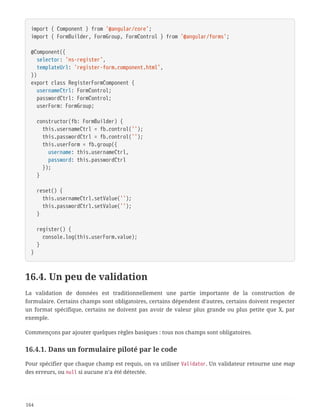 import { Component } from '@angular/core';
import { FormBuilder, FormGroup, FormControl } from '@angular/forms';
@Component({
  selector: 'ns-register',
  templateUrl: 'register-form.component.html',
})
export class RegisterFormComponent {
  usernameCtrl: FormControl;
  passwordCtrl: FormControl;
  userForm: FormGroup;
  constructor(fb: FormBuilder) {
  this.usernameCtrl = fb.control('');
  this.passwordCtrl = fb.control('');
  this.userForm = fb.group({
  username: this.usernameCtrl,
  password: this.passwordCtrl
  });
  }
  reset() {
  this.usernameCtrl.setValue('');
  this.passwordCtrl.setValue('');
  }
  register() {
  console.log(this.userForm.value);
  }
}
16.4. Un peu de validation
La validation de données est traditionnellement une partie importante de la construction de
formulaire. Certains champs sont obligatoires, certains dépendent d’autres, certains doivent respecter
un format spécifique, certains ne doivent pas avoir de valeur plus grande ou plus petite que X, par
exemple.
Commençons par ajouter quelques règles basiques : tous nos champs sont obligatoires.
16.4.1. Dans un formulaire piloté par le code
Pour spécifier que chaque champ est requis, on va utiliser Validator. Un validateur retourne une map
des erreurs, ou null si aucune n’a été détectée.
164
 