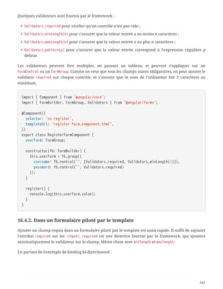 Quelques validateurs sont fournis par le framework :
• Validators.required pour vérifier qu’un contrôle n’est pas vide ;
• Validators.minLength(n) pour s’assurer que la valeur entrée a au moins n caractères ;
• Validators.maxLength(n) pour s’assurer que la valeur entrée a au plus n caractères ;
• Validators.pattern(p) pour s’assurer que la valeur entrée correspond à l’expression régulière p
définie.
Les validateurs peuvent être multiples, en passant un tableau, et peuvent s’appliquer sur un
FormControl ou un FormGroup. Comme on veut que tous les champs soient obligatoires, on peut ajouter le
validator required sur chaque contrôle, et s’assurer que le nom de l’utilisateur fait 3 caractères au
minimum.
import { Component } from '@angular/core';
import { FormBuilder, FormGroup, Validators } from '@angular/forms';
@Component({
  selector: 'ns-register',
  templateUrl: 'register-form.component.html',
})
export class RegisterFormComponent {
  userForm: FormGroup;
  constructor(fb: FormBuilder) {
  this.userForm = fb.group({
  username: fb.control('', [Validators.required, Validators.minLength(3)]),
  password: fb.control('', Validators.required)
  });
  }
  register() {
  console.log(this.userForm.value);
  }
}
16.4.2. Dans un formulaire piloté par le template
Ajouter un champ requis dans un formulaire piloté par le template est aussi rapide. Il suffit de rajouter
l’attribut required sur les <input>. required est une directive fournie par le framework, qui ajoutera
automatiquement le validateur sur le champ. Même chose avec minlength et maxlength.
En partant de l’exemple de binding bi-directionnel :
165
 