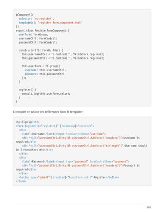 @Component({
  selector: 'ns-register',
  templateUrl: 'register-form.component.html'
})
export class RegisterFormComponent {
  userForm: FormGroup;
  usernameCtrl: FormControl;
  passwordCtrl: FormControl;
  constructor(fb: FormBuilder) {
  this.usernameCtrl = fb.control('', Validators.required);
  this.passwordCtrl = fb.control('', Validators.required);
  this.userForm = fb.group({
  username: this.usernameCtrl,
  password: this.passwordCtrl
  });
  }
  register() {
  console.log(this.userForm.value);
  }
}
Et ensuite on utilise ces références dans le template :
<h2>Sign up</h2>
<form (ngSubmit)="register()" [formGroup]="userForm">
  <div>
  <label>Username</label><input formControlName="username">
  <div *ngIf="usernameCtrl.dirty && usernameCtrl.hasError('required')">Username is
required</div>
  <div *ngIf="usernameCtrl.dirty && usernameCtrl.hasError('minlength')">Username should
be 3 characters min</div>
  </div>
  <div>
  <label>Password</label><input type="password" formControlName="password">
  <div *ngIf="passwordCtrl.dirty && passwordCtrl.hasError('required')">Password is
required</div>
  </div>
  <button type="submit" [disabled]="!userForm.valid">Register</button>
</form>
169
 