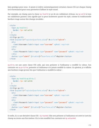 bien pratique pour nous : il ajoute et enlève automatiquement certaines classes CSS sur chaque champ
(et le formulaire) pour nous permettre d’affiner le style visuel.
Par exemple, un champ aura la classe ng-invalid si un de ses validateurs échoue, ou ng-valid si tous
ses validateurs passent. Cela signifie que tu peux facilement ajouter du style, comme la traditionnelle
bordure rouge autour des champs invalides :
<style>
  input.ng-invalid {
  border: 3px red solid;
  }
</style>
<h2>Sign up</h2>
<form (ngSubmit)="register(userForm.value)" #userForm="ngForm">
  <div>
  <label>Username</label><input name="username" ngModel required>
  </div>
  <div>
  <label>Password</label><input type="password" name="password" ngModel required>
  </div>
  <button type="submit" [disabled]="!userForm.valid">Register</button>
</form>
ng-dirty est une autre classe CSS utile, qui sera présente si l’utilisateur a modifié la valeur. Son
contraire est ng-pristine, présente si l’utilisateur n’a jamais modifié la valeur. En général, je n’affiche
une bordure rouge qu’une fois que l’utilisateur a modifié la valeur :
<style>
  input.ng-invalid.ng-dirty {
  border: 3px red solid;
  }
</style>
<h2>Sign up</h2>
<form (ngSubmit)="register(userForm.value)" #userForm="ngForm">
  <div>
  <label>Username</label><input name="username" ngModel required>
  </div>
  <div>
  <label>Password</label><input type="password" name="password" ngModel required>
  </div>
  <button type="submit" [disabled]="!userForm.valid">Register</button>
</form>
Et enfin, il y a une dernière classe CSS : ng-touched. Elle sera présente si l’utilisateur est entré et sorti du
champ au moins une fois (même s’il n’a rien modifié) Son contraire est ng-untouched.
171
 