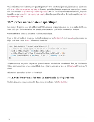 Quand tu afficheras un formulaire pour la première fois, un champ portera généralement les classes
CSS ng-pristine ng-untouched ng-invalid. Ensuite, quand l’utilisateur sera rentré puis sorti du champ,
elle basculeront à ng-pristine ng-touched ng-invalid. Quand l’utilisateur modifiera la valeur, toujours
invalide, on aura ng-dirty ng-touched ng-invalid. Et enfin, quand la valeur deviendra valide : ng-dirty
ng-touched ng-valid.
16.7. Créer un validateur spécifique
Les courses de poneys sont très addictives (TRÈS), alors on ne peut s’inscrire que si on a plus de 18 ans.
Et on veut que l’utilisateur entre son mot de passe deux fois, pour éviter toute erreur de saisie.
Comment fait-on cela ? En créant un validateur spécifique.
Pour ce faire, il suffit de créer une méthode qui accepte un FormControl, teste sa value, et retourne un
objet avec les erreurs, ou null si la valeur est valide.
const isOldEnough = (control: FormControl) => {
  // control is a date input, so we can build the Date from the value
  const birthDatePlus18 = new Date(control.value);
  birthDatePlus18.setFullYear(birthDatePlus18.getFullYear() + 18);
  return birthDatePlus18 < new Date() ? null : { tooYoung: true };
};
Notre validation est plutôt simple : on prend la valeur du contrôle, on crée une date, on vérifie si le
18ème anniversaire est avant aujourd’hui, et on retourne une erreur avec la clé tooYoung ("trop jeune")
sinon.
Maintenant il nous faut inclure ce validateur.
16.7.1. Utiliser un validateur dans un formulaire piloté par le code
On doit ajouter un nouveau contrôle dans notre formulaire, via le FormBuilder :
172
 