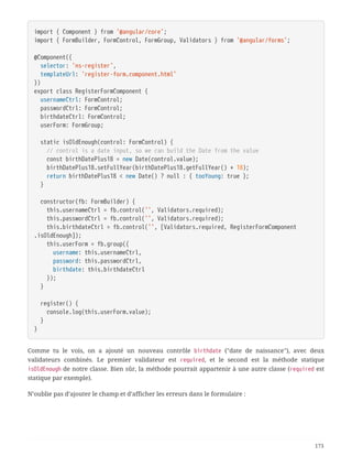 import { Component } from '@angular/core';
import { FormBuilder, FormControl, FormGroup, Validators } from '@angular/forms';
@Component({
  selector: 'ns-register',
  templateUrl: 'register-form.component.html'
})
export class RegisterFormComponent {
  usernameCtrl: FormControl;
  passwordCtrl: FormControl;
  birthdateCtrl: FormControl;
  userForm: FormGroup;
  static isOldEnough(control: FormControl) {
  // control is a date input, so we can build the Date from the value
  const birthDatePlus18 = new Date(control.value);
  birthDatePlus18.setFullYear(birthDatePlus18.getFullYear() + 18);
  return birthDatePlus18 < new Date() ? null : { tooYoung: true };
  }
  constructor(fb: FormBuilder) {
  this.usernameCtrl = fb.control('', Validators.required);
  this.passwordCtrl = fb.control('', Validators.required);
  this.birthdateCtrl = fb.control('', [Validators.required, RegisterFormComponent
.isOldEnough]);
  this.userForm = fb.group({
  username: this.usernameCtrl,
  password: this.passwordCtrl,
  birthdate: this.birthdateCtrl
  });
  }
  register() {
  console.log(this.userForm.value);
  }
}
Comme tu le vois, on a ajouté un nouveau contrôle birthdate ("date de naissance"), avec deux
validateurs combinés. Le premier validateur est required, et le second est la méthode statique
isOldEnough de notre classe. Bien sûr, la méthode pourrait appartenir à une autre classe (required est
statique par exemple).
N’oublie pas d’ajouter le champ et d’afficher les erreurs dans le formulaire :
173
 