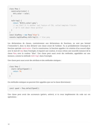 class Pony {
  constructor(color) {
  this.color = color;
  }
  toString() {
  return `${this.color} pony`;
  // see that? It is another cool feature of ES6, called template literals
  // we'll talk about these quickly!
  }
}
const bluePony = new Pony('blue');
console.log(bluePony.toString()); // blue pony
Les déclarations de classes, contrairement aux déclarations de fonctions, ne sont pas hoisted
("remontées"), donc tu dois déclarer une classe avant de l’utiliser. Tu as probablement remarqué la
fonction spéciale constructor. C’est le constructeur, la fonction appelée à la création d’un nouvel objet
avec le mot-clé new. Dans l’exemple, il requiert une couleur, et nous créons une nouvelle instance de la
classe Pony avec la couleur "blue". Une classe peut aussi avoir des méthodes, appelables sur une
instance, comme la méthode toString() dans l’exemple.
Une classe peut aussi avoir des attributs et des méthodes statiques :
class Pony {
  static defaultSpeed() {
  return 10;
  }
}
Ces méthodes statiques ne peuvent être appelées que sur la classe directement :
const speed = Pony.defaultSpeed();
Une classe peut avoir des accesseurs (getters, setters), si tu veux implémenter du code sur ces
opérations :
12
 